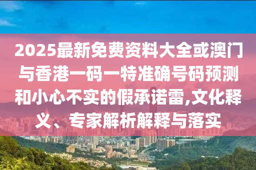 2025最新免費(fèi)資料大全或澳門與香港一碼一特準(zhǔn)確號(hào)碼預(yù)測(cè)和小心不實(shí)的假承諾雷,文化釋義、專家解析解釋與落實(shí)