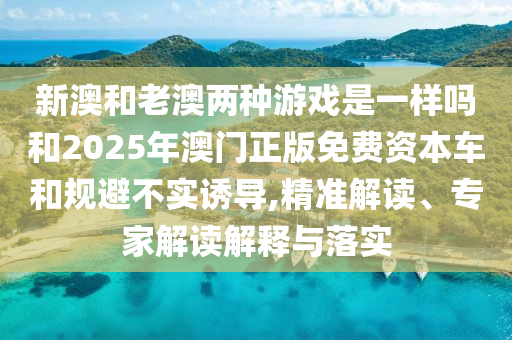 新澳和老澳兩種游戲是一樣嗎和2025年澳門正版免費(fèi)資本車和規(guī)避不實(shí)誘導(dǎo),精準(zhǔn)解讀、專家解讀解釋與落實(shí)
