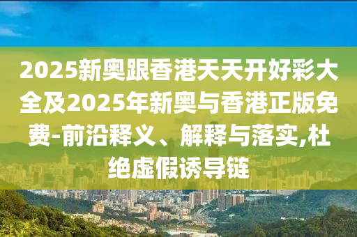 2025新奧跟香港天天開好彩大全及2025年新奧與香港正版免費-前沿釋義、解釋與落實,杜絕虛假誘導鏈