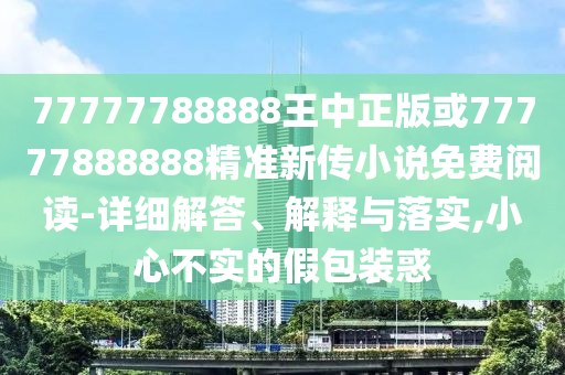 77777788888王中正版或77777888888精準(zhǔn)新傳小說免費(fèi)閱讀-詳細(xì)解答、解釋與落實(shí),小心不實(shí)的假包裝惑