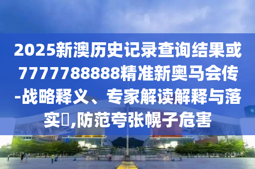 2025新澳歷史記錄查詢結(jié)果或7777788888精準(zhǔn)新奧馬會(huì)傳-戰(zhàn)略釋義、專家解讀解釋與落實(shí)?,防范夸張幌子危害