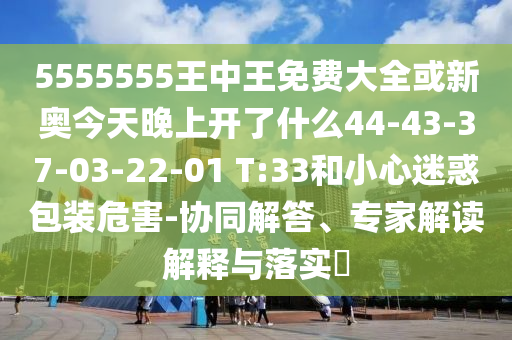 5555555王中王免費(fèi)大全或新奧今天晚上開了什么44-43-37-03-22-01 T:33和小心迷惑包裝危害-協(xié)同解答、專家解讀解釋與落實?