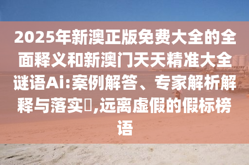 2025年新澳正版免費(fèi)大全的全面釋義和新澳門天天精準(zhǔn)大全謎語Ai:案例解答、專家解析解釋與落實?,遠(yuǎn)離虛假的假標(biāo)榜語