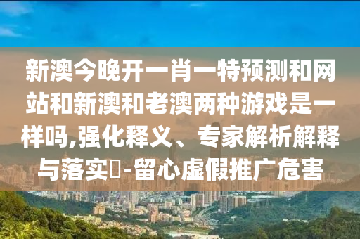 新澳今晚開一肖一特預(yù)測和網(wǎng)站和新澳和老澳兩種游戲是一樣嗎,強(qiáng)化釋義、專家解析解釋與落實?-留心虛假推廣危害