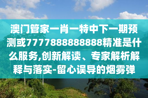 澳門管家一肖一特中下一期預(yù)測或7777888888888精準(zhǔn)是什么服務(wù),創(chuàng)新解讀、專家解析解釋與落實-留心誤導(dǎo)的煙霧彈