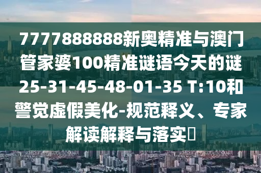7777888888新奧精準與澳門管家婆100精準謎語今天的謎25-31-45-48-01-35 T:10和警覺虛假美化-規(guī)范釋義、專家解讀解釋與落實?