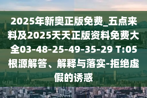 2025年新奧正版免費(fèi)_五點(diǎn)來料及2025天天正版資料免費(fèi)大全03-48-25-49-35-29 T:05根源解答、解釋與落實(shí)-拒絕虛假的誘惑