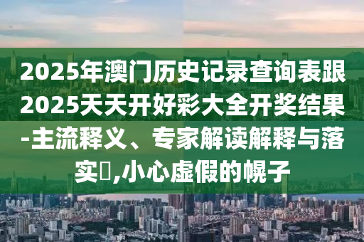 2025年澳門歷史記錄查詢表跟2025天天開好彩大全開獎(jiǎng)結(jié)果-主流釋義、專家解讀解釋與落實(shí)?,小心虛假的幌子
