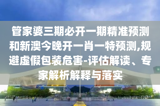 管家婆三期必開一期精準(zhǔn)預(yù)測(cè)和新澳今晚開一肖一特預(yù)測(cè),規(guī)避虛假包裝危害-評(píng)估解讀、專家解析解釋與落實(shí)