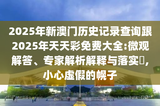 2025年新澳門歷史記錄查詢跟2025年天天彩免費(fèi)大全:微觀解答、專家解析解釋與落實(shí)?,小心虛假的幌子