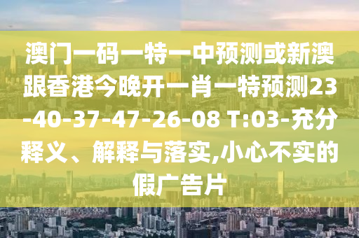 澳門一碼一特一中預測或新澳跟香港今晚開一肖一特預測23-40-37-47-26-08 T:03-充分釋義、解釋與落實,小心不實的假廣告片
