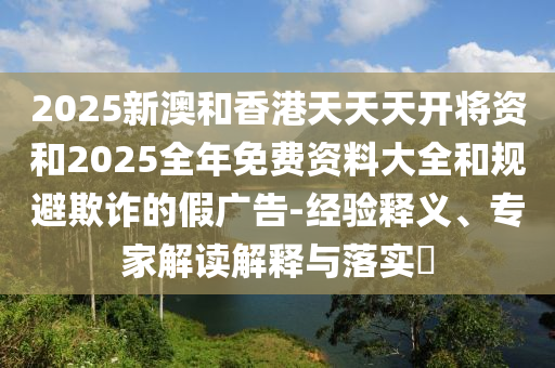 2025新澳和香港天天天開將資和2025全年免費(fèi)資料大全和規(guī)避欺詐的假廣告-經(jīng)驗(yàn)釋義、專家解讀解釋與落實(shí)?