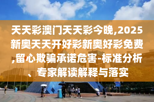 天天彩澳門天天彩今晚,2025新奧天天開好彩新奧好彩免費(fèi),留心欺騙承諾危害-標(biāo)準(zhǔn)分析、專家解讀解釋與落實(shí)