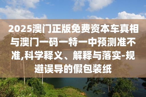 2025澳門正版免費資本車真相與澳門一碼一特一中預(yù)測準(zhǔn)不準(zhǔn),科學(xué)釋義、解釋與落實-規(guī)避誤導(dǎo)的假包裝紙