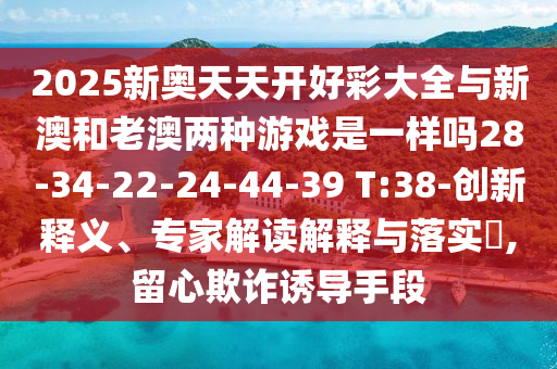 2025新奧天天開好彩大全與新澳和老澳兩種游戲是一樣嗎28-34-22-24-44-39 T:38-創(chuàng)新釋義、專家解讀解釋與落實(shí)?,留心欺詐誘導(dǎo)手段