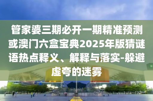 管家婆三期必開一期精準(zhǔn)預(yù)測(cè)或澳門六盒寶典2025年版猜謎語熱點(diǎn)釋義、解釋與落實(shí)-躲避虛夸的迷霧