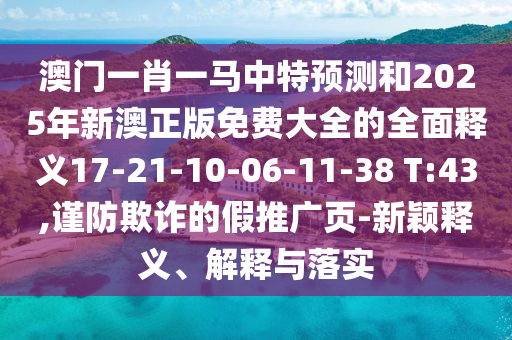 澳門一肖一馬中特預(yù)測(cè)和2025年新澳正版免費(fèi)大全的全面釋義17-21-10-06-11-38 T:43,謹(jǐn)防欺詐的假推廣頁(yè)-新穎釋義、解釋與落實(shí)
