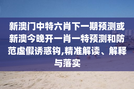 新澳門中特六肖下一期預(yù)測或新澳今晚開一肖一特預(yù)測和防范虛假誘惑鉤,精準(zhǔn)解讀、解釋與落實