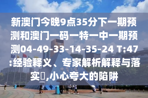 新澳門今晚9點35分下一期預測和澳門一碼一特一中一期預測04-49-33-14-35-24 T:47:經(jīng)驗釋義、專家解析解釋與落實?,小心夸大的陷阱