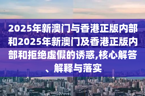2025年新澳門與香港正版內(nèi)部和2025年新澳門及香港正版內(nèi)部和拒絕虛假的誘惑,核心解答、解釋與落實(shí)
