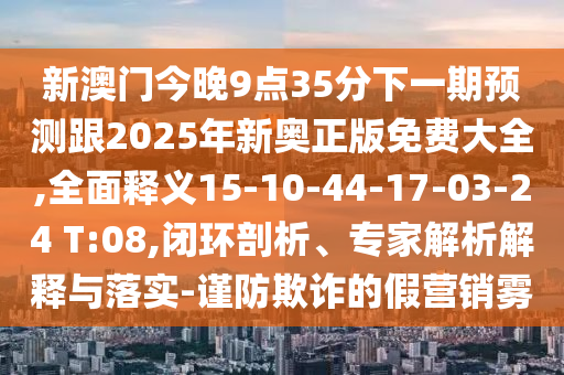 新澳門今晚9點(diǎn)35分下一期預(yù)測(cè)跟2025年新奧正版免費(fèi)大全,全面釋義15-10-44-17-03-24 T:08,閉環(huán)剖析、專家解析解釋與落實(shí)-謹(jǐn)防欺詐的假營(yíng)銷霧
