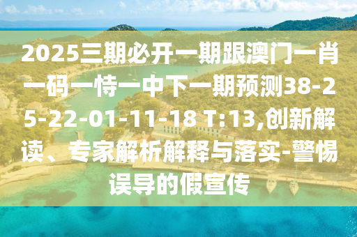 2025三期必開一期跟澳門一肖一碼一恃一中下一期預(yù)測38-25-22-01-11-18 T:13,創(chuàng)新解讀、專家解析解釋與落實(shí)-警惕誤導(dǎo)的假宣傳