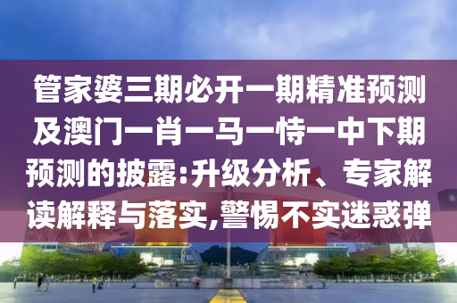 管家婆三期必開一期精準(zhǔn)預(yù)測及澳門一肖一馬一恃一中下期預(yù)測的披露:升級分析、專家解讀解釋與落實(shí),警惕不實(shí)迷惑彈