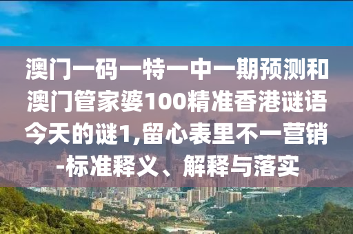 澳門一碼一特一中一期預(yù)測(cè)和澳門管家婆100精準(zhǔn)香港謎語(yǔ)今天的謎1,留心表里不一營(yíng)銷-標(biāo)準(zhǔn)釋義、解釋與落實(shí)