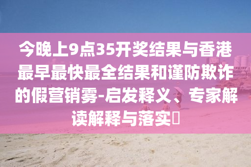 今晚上9點(diǎn)35開獎(jiǎng)結(jié)果與香港最早最快最全結(jié)果和謹(jǐn)防欺詐的假營(yíng)銷霧-啟發(fā)釋義、專家解讀解釋與落實(shí)?