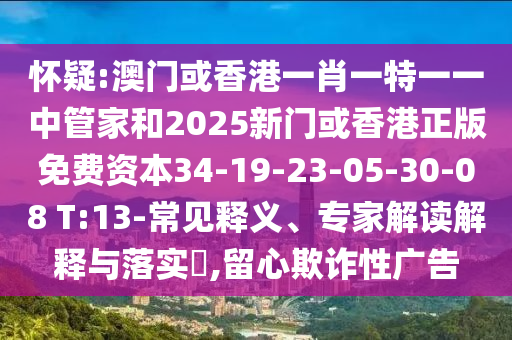 懷疑:澳門或香港一肖一特一一中管家和2025新門或香港正版免費資本34-19-23-05-30-08 T:13-常見釋義、專家解讀解釋與落實?,留心欺詐性廣告