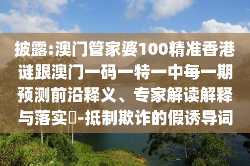 披露:澳門管家婆100精準(zhǔn)香港謎跟澳門一碼一特一中每一期預(yù)測前沿釋義、專家解讀解釋與落實(shí)?-抵制欺詐的假誘導(dǎo)詞