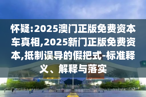 懷疑:2025澳門正版免費資本車真相,2025新門正版免費資本,抵制誤導(dǎo)的假把式-標(biāo)準(zhǔn)釋義、解釋與落實