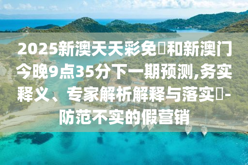 2025新澳天天彩免費(fèi)和新澳門今晚9點(diǎn)35分下一期預(yù)測(cè),務(wù)實(shí)釋義、專家解析解釋與落實(shí)?-防范不實(shí)的假營(yíng)銷