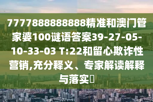 7777888888888精準(zhǔn)和澳門管家婆100謎語(yǔ)答案39-27-05-10-33-03 T:22和留心欺詐性營(yíng)銷,充分釋義、專家解讀解釋與落實(shí)?