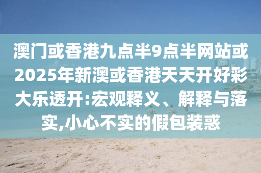 澳門或香港九點(diǎn)半9點(diǎn)半網(wǎng)站或2025年新澳或香港天天開好彩大樂透開:宏觀釋義、解釋與落實(shí),小心不實(shí)的假包裝惑