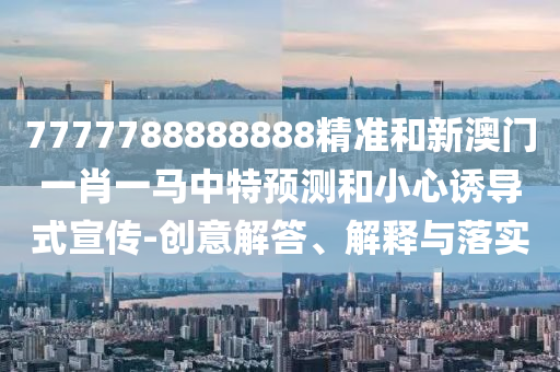 7777788888888精準(zhǔn)和新澳門一肖一馬中特預(yù)測(cè)和小心誘導(dǎo)式宣傳-創(chuàng)意解答、解釋與落實(shí)