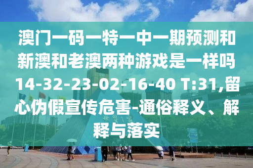 澳門一碼一特一中一期預測和新澳和老澳兩種游戲是一樣嗎14-32-23-02-16-40 T:31,留心偽假宣傳危害-通俗釋義、解釋與落實