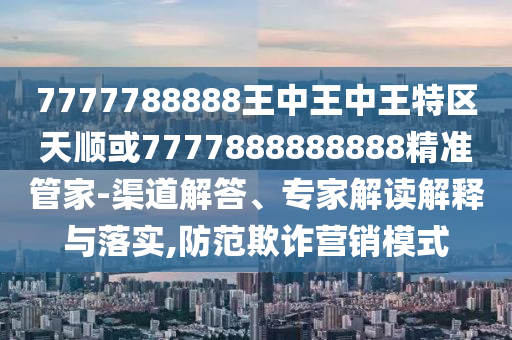 7777788888王中王中王特區(qū)天順或7777888888888精準(zhǔn)管家-渠道解答、專家解讀解釋與落實,防范欺詐營銷模式
