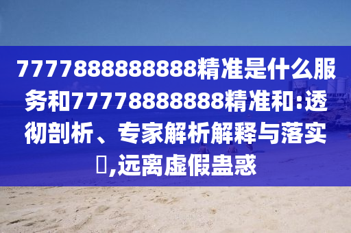 7777888888888精準(zhǔn)是什么服務(wù)和77778888888精準(zhǔn)和:透徹剖析、專家解析解釋與落實(shí)?,遠(yuǎn)離虛假蠱惑