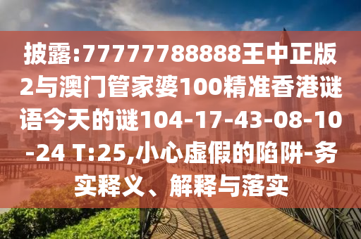披露:77777788888王中正版2與澳門管家婆100精準香港謎語今天的謎104-17-43-08-10-24 T:25,小心虛假的陷阱-務實釋義、解釋與落實