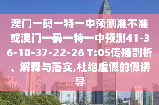 澳門(mén)一碼一特一中預(yù)測(cè)準(zhǔn)不準(zhǔn)或澳門(mén)一碼一特一中預(yù)測(cè)41-36-10-37-22-26 T:05傳播剖析、解釋與落實(shí),杜絕虛假的假誘導(dǎo)