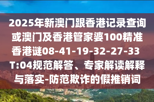 2025年新澳門跟香港記錄查詢或澳門及香港管家婆100精準(zhǔn)香港謎08-41-19-32-27-33 T:04規(guī)范解答、專家解讀解釋與落實(shí)-防范欺詐的假推銷詞