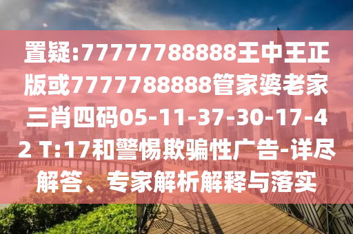 置疑:77777788888王中王正版或7777788888管家婆老家三肖四碼05-11-37-30-17-42 T:17和警惕欺騙性廣告-詳盡解答、專家解析解釋與落實