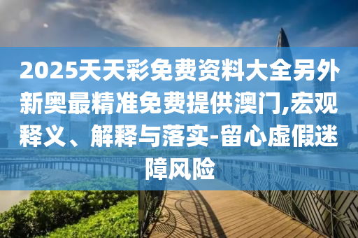 2025天天彩免費(fèi)資料大全另外新奧最精準(zhǔn)免費(fèi)提供澳門,宏觀釋義、解釋與落實(shí)-留心虛假迷障風(fēng)險(xiǎn)