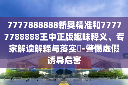 7777888888新奧精準(zhǔn)和77777788888王中正版趣味釋義、專(zhuān)家解讀解釋與落實(shí)?-警惕虛假誘導(dǎo)危害