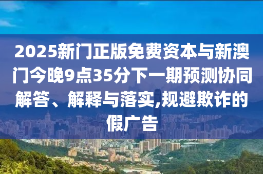 2025新門正版免費(fèi)資本與新澳門今晚9點(diǎn)35分下一期預(yù)測(cè)協(xié)同解答、解釋與落實(shí),規(guī)避欺詐的假?gòu)V告