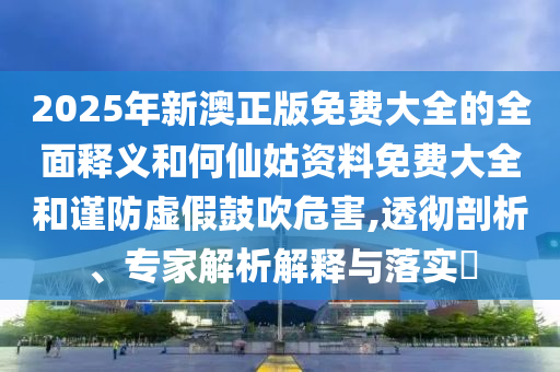 2025年新澳正版免費(fèi)大全的全面釋義和何仙姑資料免費(fèi)大全和謹(jǐn)防虛假鼓吹危害,透徹剖析、專家解析解釋與落實(shí)?