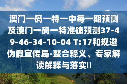 澳門一碼一特一中每一期預(yù)測及澳門一碼一特準(zhǔn)確預(yù)測37-49-46-34-10-04 T:17和規(guī)避偽假宣傳局-整合釋義、專家解讀解釋與落實?