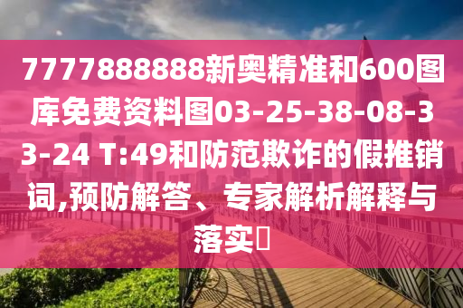7777888888新奧精準(zhǔn)和600圖庫(kù)免費(fèi)資料圖03-25-38-08-33-24 T:49和防范欺詐的假推銷詞,預(yù)防解答、專家解析解釋與落實(shí)?