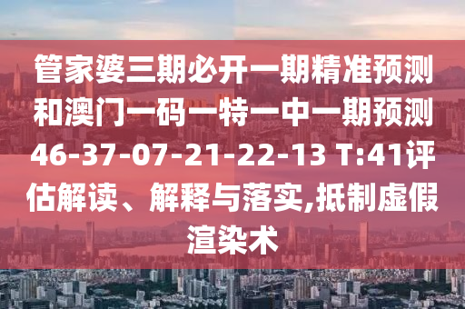 管家婆三期必開一期精準(zhǔn)預(yù)測和澳門一碼一特一中一期預(yù)測46-37-07-21-22-13 T:41評估解讀、解釋與落實,抵制虛假渲染術(shù)